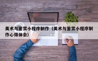 中卫美术与鉴赏小程序制作（美术与鉴赏小程序制作心得体会）
